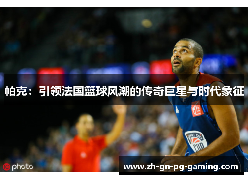 帕克：引领法国篮球风潮的传奇巨星与时代象征