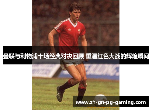 曼联与利物浦十场经典对决回顾 重温红色大战的辉煌瞬间