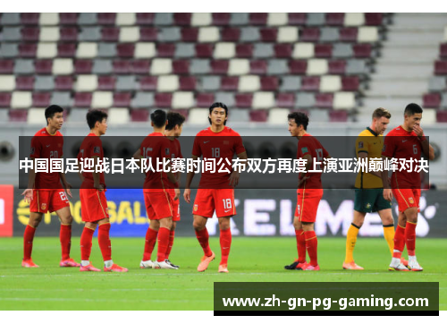 中国国足迎战日本队比赛时间公布双方再度上演亚洲巅峰对决