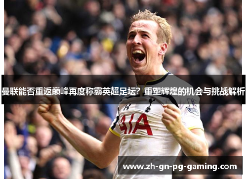 曼联能否重返巅峰再度称霸英超足坛？重塑辉煌的机会与挑战解析