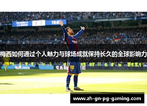 梅西如何通过个人魅力与球场成就保持长久的全球影响力