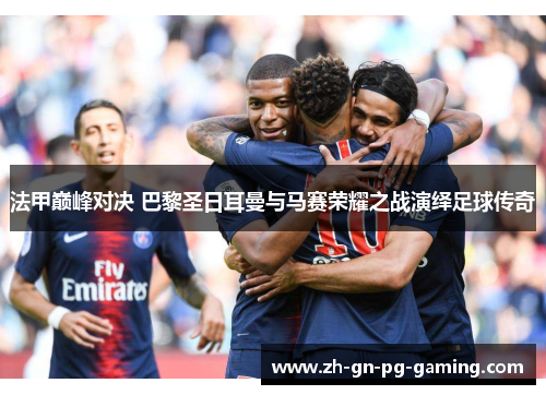法甲巅峰对决 巴黎圣日耳曼与马赛荣耀之战演绎足球传奇