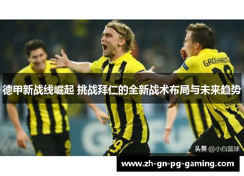 德甲新战线崛起 挑战拜仁的全新战术布局与未来趋势 德甲新战线崛起 挑战拜仁的全新战术布局与未来趋势
