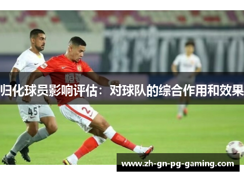归化球员影响评估：对球队的综合作用和效果