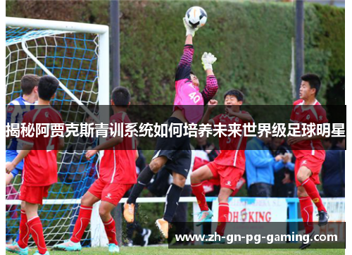 揭秘阿贾克斯青训系统如何培养未来世界级足球明星 揭秘阿贾克斯青训系统如何培养未来世界级足球明星