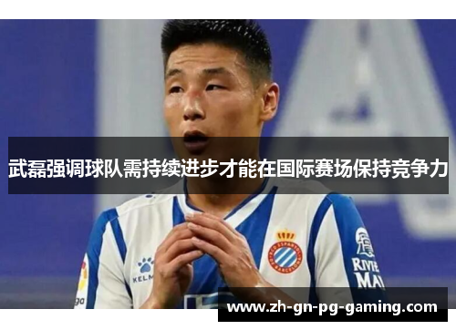 武磊强调球队需持续进步才能在国际赛场保持竞争力
