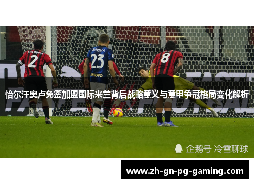 恰尔汗奥卢免签加盟国际米兰背后战略意义与意甲争冠格局变化解析