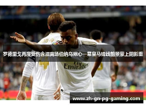 罗德里戈再度受伤含泪离场伯纳乌揪心一幕皇马锋线前景蒙上阴影重