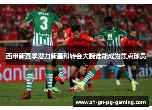 西甲新赛季潜力新星和转会大腕谁能成为焦点球员 西甲新赛季潜力新星和转会大腕谁能成为焦点球员