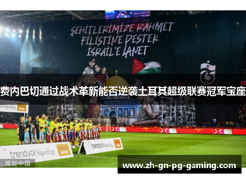 费内巴切通过战术革新能否逆袭土耳其超级联赛冠军宝座 费内巴切通过战术革新能否逆袭土耳其超级联赛冠军宝座