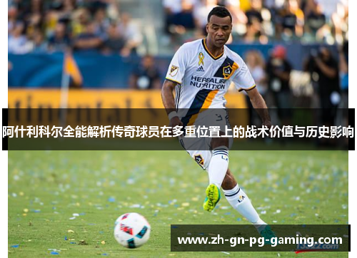 阿什利科尔全能解析传奇球员在多重位置上的战术价值与历史影响