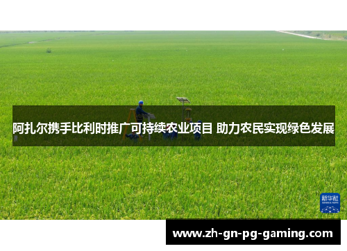 阿扎尔携手比利时推广可持续农业项目 助力农民实现绿色发展